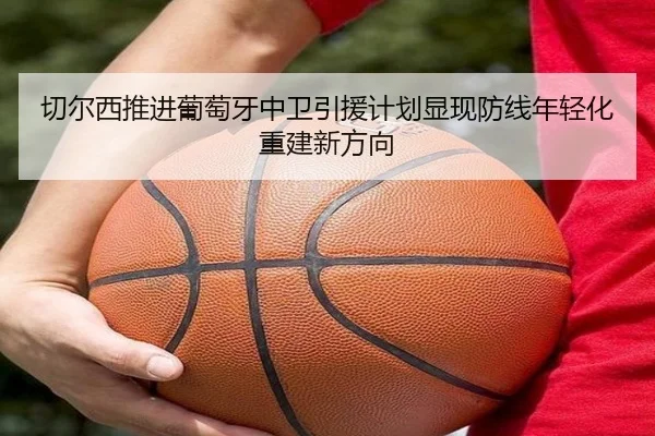 切尔西推进葡萄牙中卫引援计划显现防线年轻化重建新方向