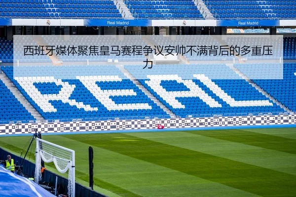 西班牙媒体聚焦皇马赛程争议安帅不满背后的多重压力