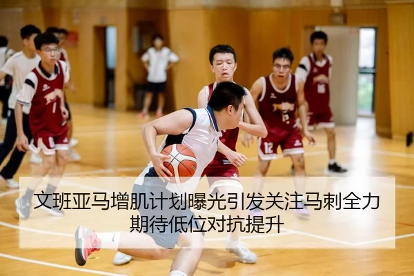 文班亚马增肌计划曝光引发关注马刺全力期待低位对抗提升