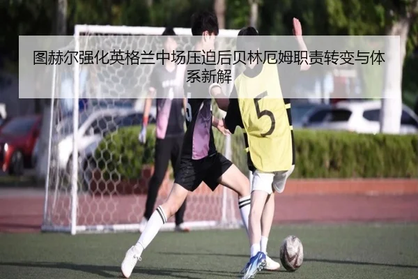 图赫尔强化英格兰中场压迫后贝林厄姆职责转变与体系新解